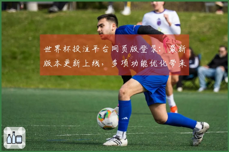 世界杯投注平台网页版登录：最新版本更新上线，多项功能优化带来全新体验